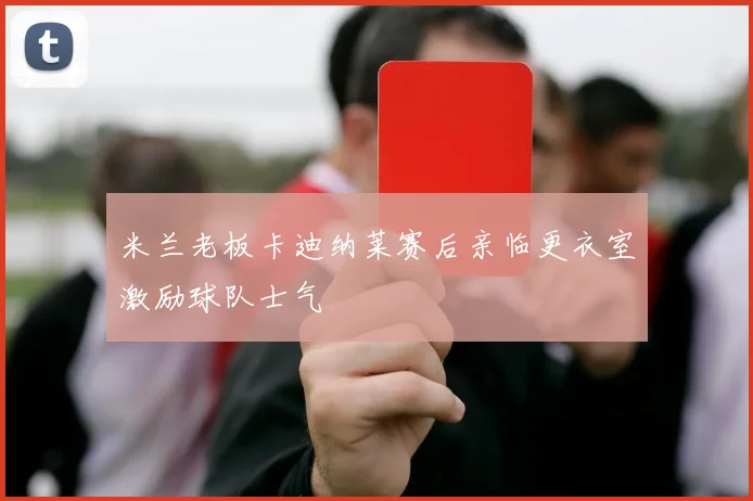 米兰老板卡迪纳莱赛后亲临更衣室激励球队士气
