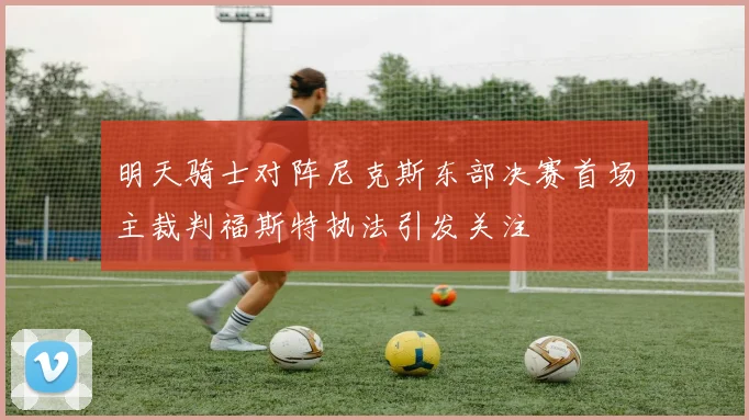 明天骑士对阵尼克斯东部决赛首场主裁判福斯特执法引发关注