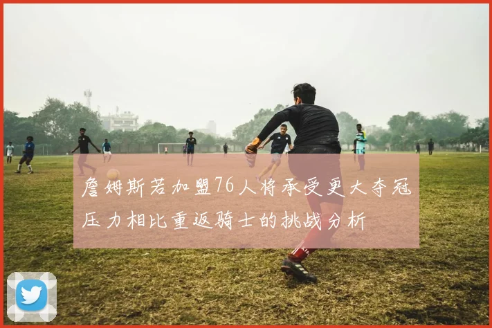 詹姆斯若加盟76人将承受更大夺冠压力相比重返骑士的挑战分析