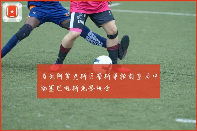 马竞阿贾克斯贝蒂斯争抢前皇马中场塞巴略斯免签机会