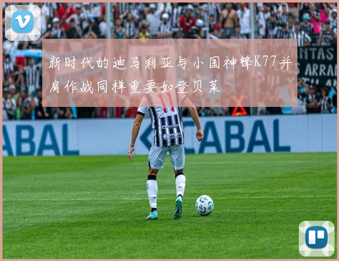 新时代的迪马利亚与小国神锋K77并肩作战同样重要如登贝莱