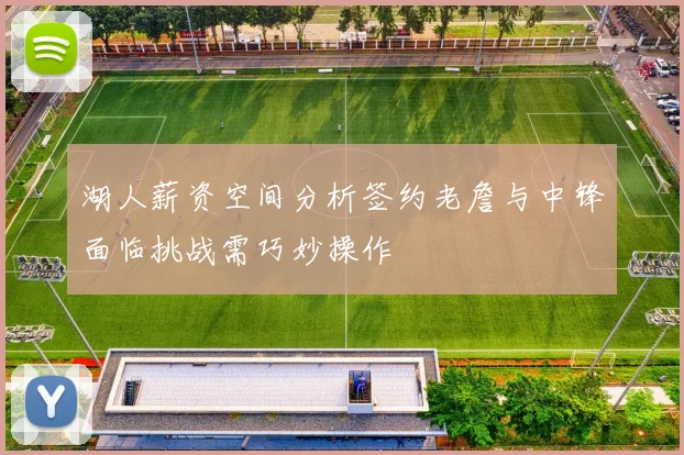 湖人薪资空间分析签约老詹与中锋面临挑战需巧妙操作