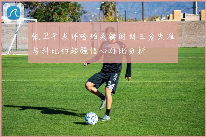 张卫平点评哈珀关键时刻三分失准与科比的超强信心对比分析
