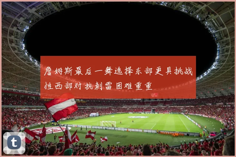 詹姆斯最后一舞选择东部更具挑战性西部对抗刺雷困难重重