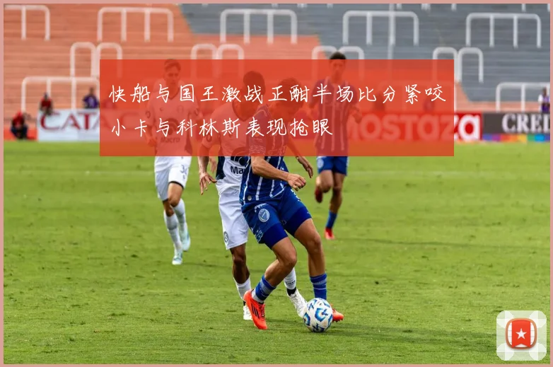 快船与国王激战正酣半场比分紧咬小卡与科林斯表现抢眼