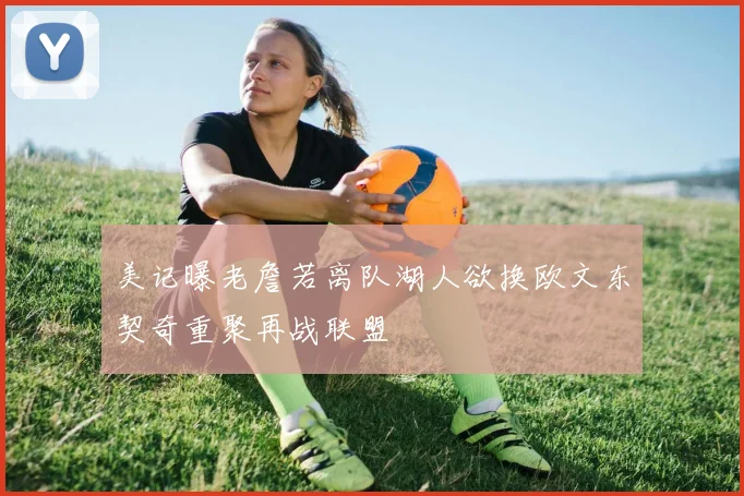 美记曝老詹若离队湖人欲换欧文东契奇重聚再战联盟
