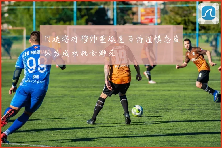 门迭塔对穆帅重返皇马持谨慎态度认为成功机会渺茫