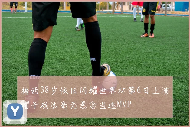 梅西38岁依旧闪耀世界杯第6日上演帽子戏法毫无悬念当选MVP