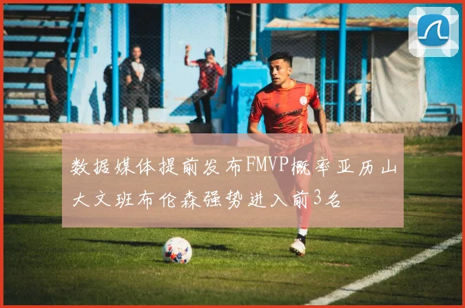 数据媒体提前发布FMVP概率亚历山大文班布伦森强势进入前3名