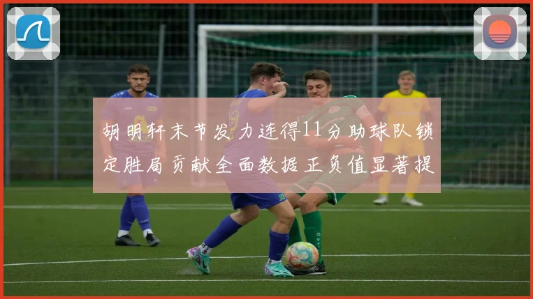 胡明轩末节发力连得11分助球队锁定胜局贡献全面数据正负值显著提升