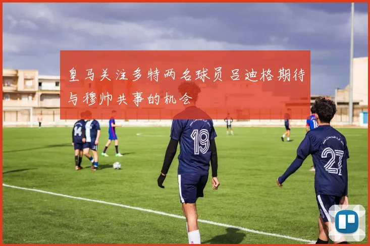 皇马关注多特两名球员吕迪格期待与穆帅共事的机会