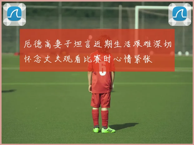 厄德高妻子坦言近期生活艰难深切怀念丈夫观看比赛时心情紧张