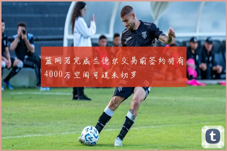 篮网若完成兰德尔交易前签约将有4000万空间可追米切罗