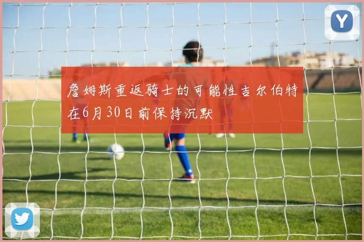 詹姆斯重返骑士的可能性吉尔伯特在6月30日前保持沉默