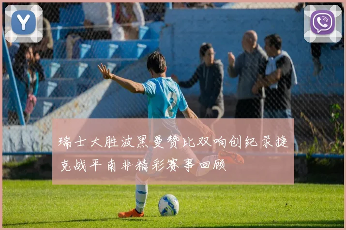 瑞士大胜波黑曼赞比双响创纪录捷克战平南非精彩赛事回顾