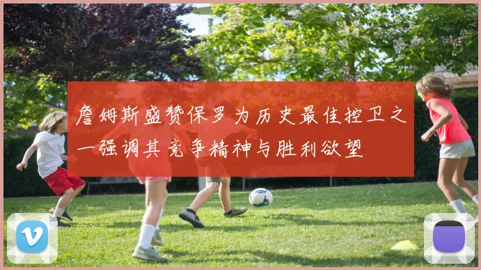 詹姆斯盛赞保罗为历史最佳控卫之一强调其竞争精神与胜利欲望