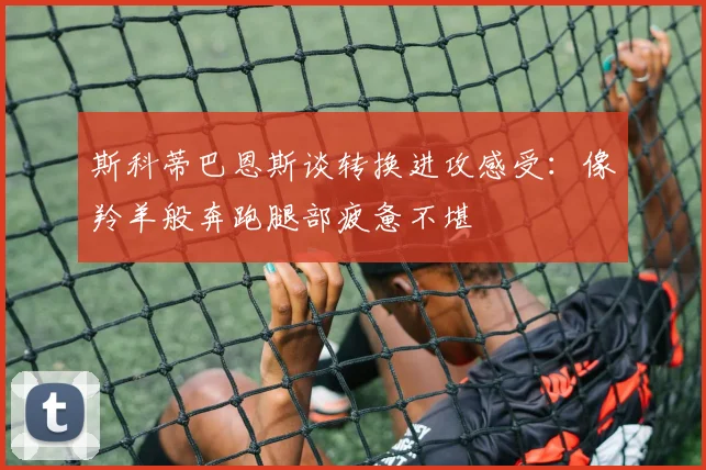 斯科蒂巴恩斯谈转换进攻感受：像羚羊般奔跑腿部疲惫不堪