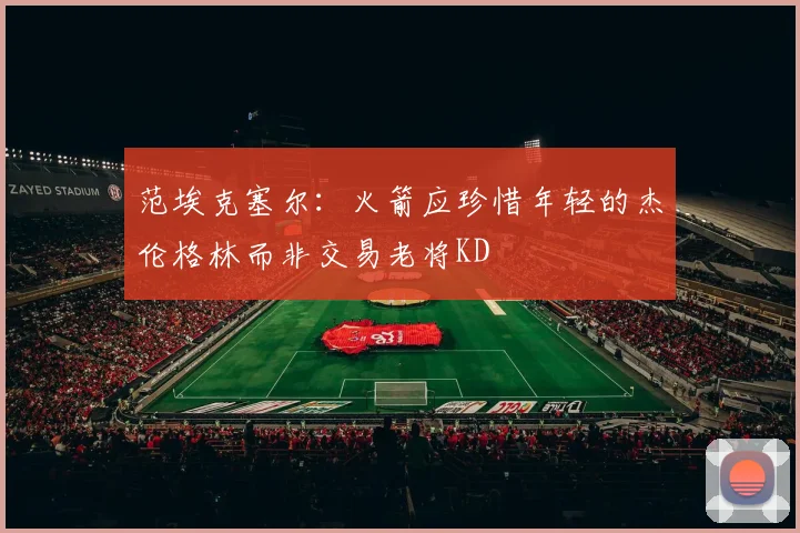 范埃克塞尔：火箭应珍惜年轻的杰伦格林而非交易老将KD
