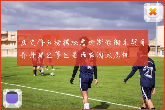 历史得分榜揭秘詹姆斯领衔东契奇乔丹库里等巨星面临淘汰危机