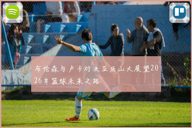 布伦森与卢卡对决亚历山大展望2026年篮球未来之路