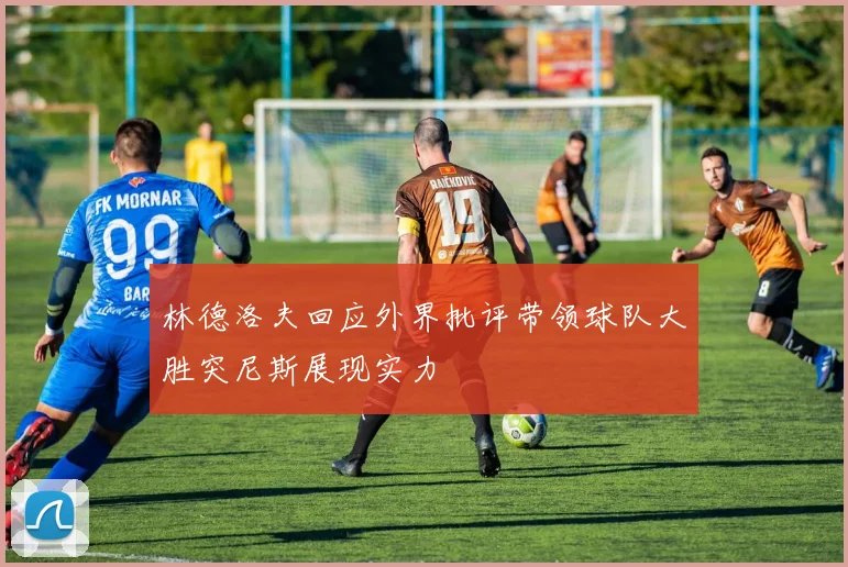 林德洛夫回应外界批评带领球队大胜突尼斯展现实力