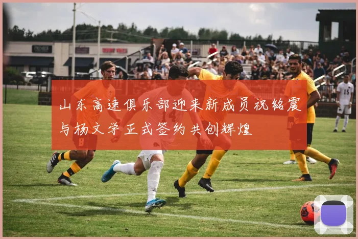 山东高速俱乐部迎来新成员祝铭震与杨文学正式签约共创辉煌