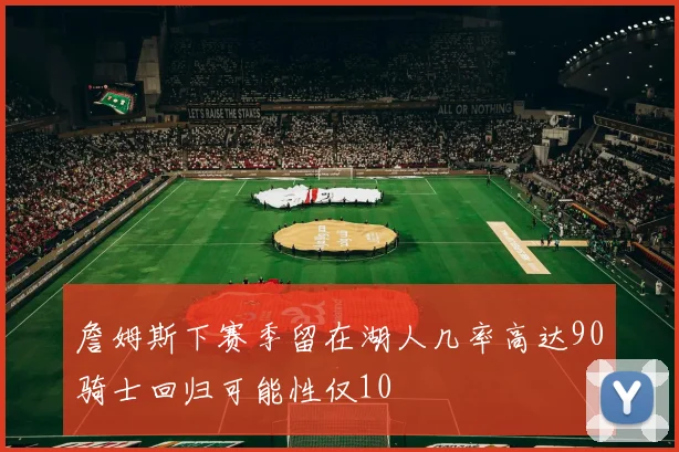 詹姆斯下赛季留在湖人几率高达90骑士回归可能性仅10