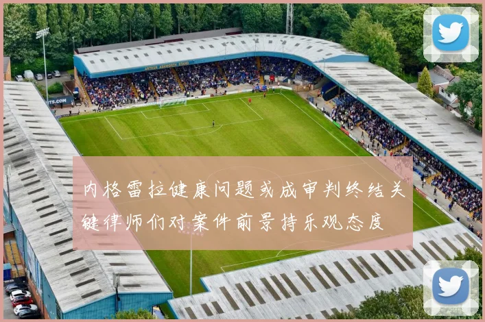 内格雷拉健康问题或成审判终结关键律师们对案件前景持乐观态度
