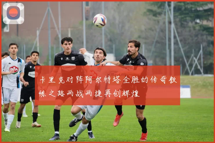卡里克对阵阿尔特塔全胜的传奇教练之路两战两捷再创辉煌