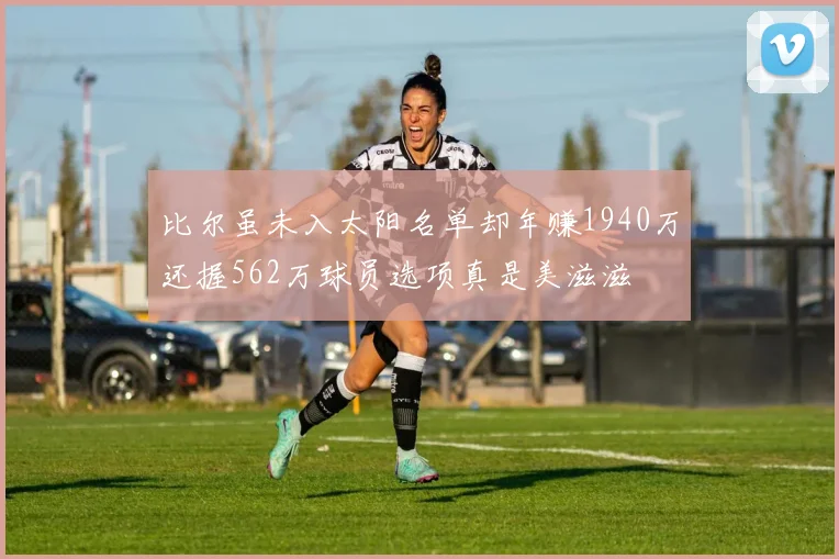比尔虽未入太阳名单却年赚1940万还握562万球员选项真是美滋滋