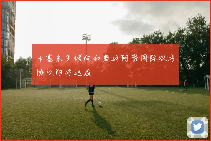 卡塞米罗倾向加盟迈阿密国际双方协议即将达成