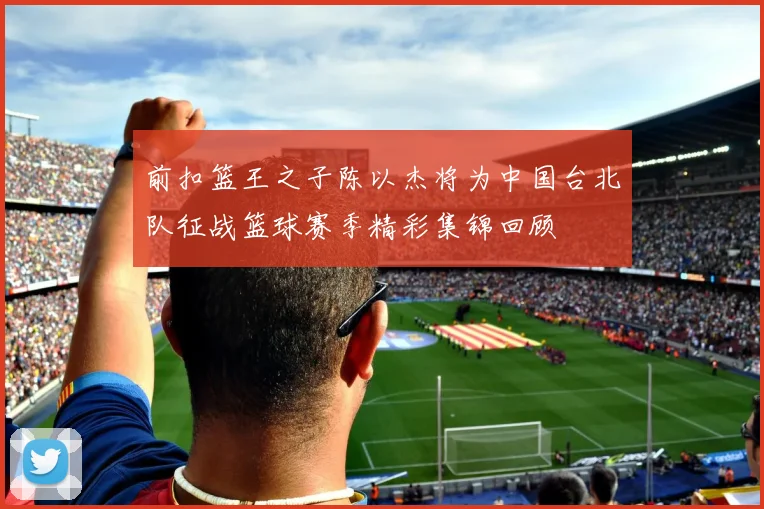 前扣篮王之子陈以杰将为中国台北队征战篮球赛季精彩集锦回顾