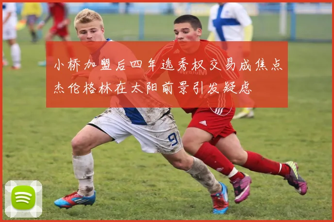 小桥加盟后四年选秀权交易成焦点杰伦格林在太阳前景引发疑虑