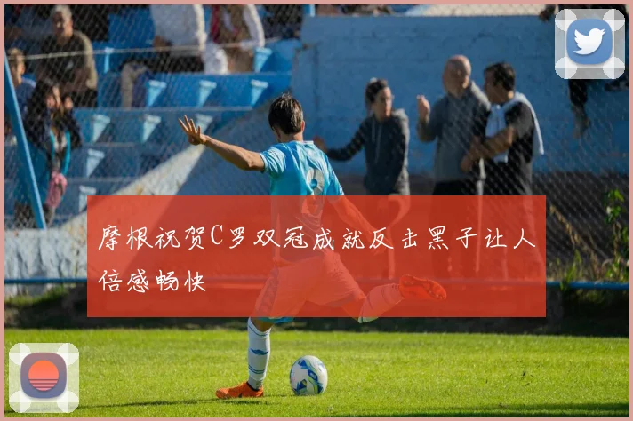 摩根祝贺C罗双冠成就反击黑子让人倍感畅快