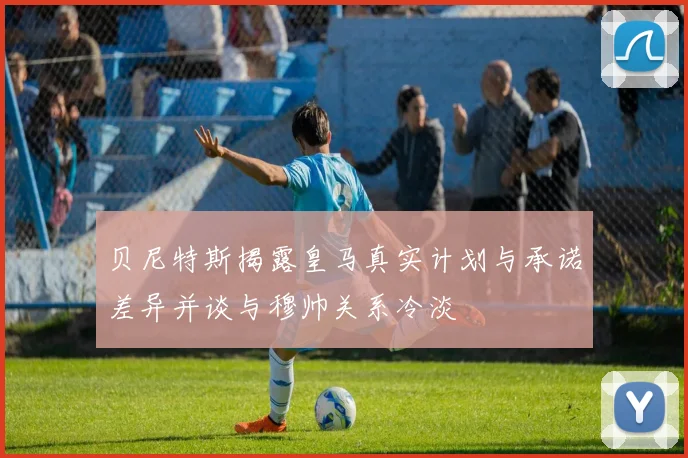 贝尼特斯揭露皇马真实计划与承诺差异并谈与穆帅关系冷淡