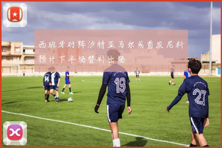 西班牙对阵沙特亚马尔或首发尼科预计下半场替补出场